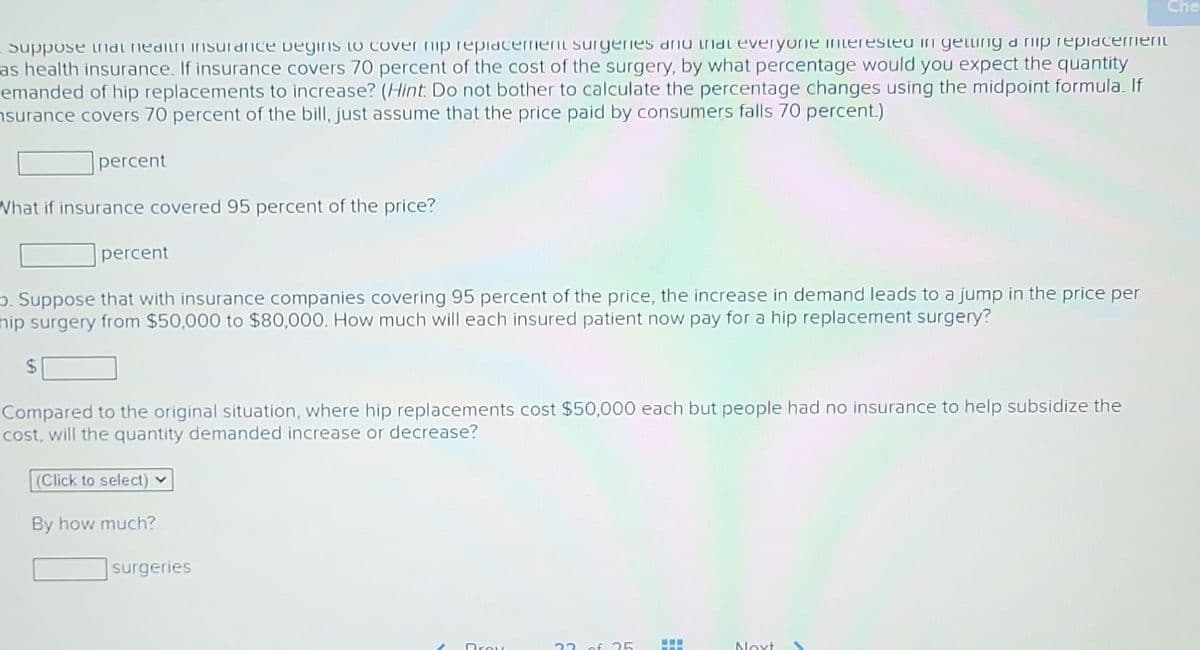 suppose that health insurance begins to cover nip replacement surgeries and that everyone interested in getting a nip replacement
as health insurance. If insurance covers 70 percent of the cost of the surgery, by what percentage would you expect the quantity
emanded of hip replacements to increase? (Hint: Do not bother to calculate the percentage changes using the midpoint formula. If
nsurance covers 70 percent of the bill, just assume that the price paid by consumers falls 70 percent.)
percent
What if insurance covered 95 percent of the price?
$
percent
D. Suppose that with insurance companies covering 95 percent of the price, the increase in demand leads to a jump in the price per
hip surgery from $50,000 to $80,000. How much will each insured patient now pay for a hip replacement surgery?
Compared to the original situation, where hip replacements cost $50,000 each but people had no insurance to help subsidize the
cost, will the quantity demanded increase or decrease?
(Click to select)
By how much?
surgeries
Broy
22 of 25
Next