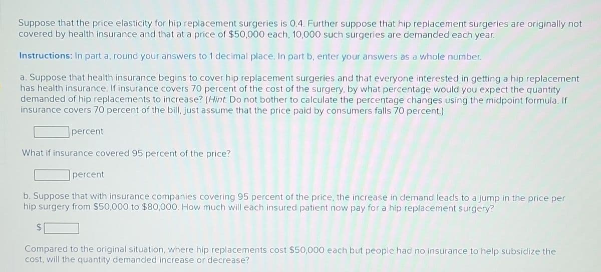 Suppose that the price elasticity for hip replacement surgeries is 0.4. Further suppose that hip replacement surgeries are originally not
covered by health insurance and that at a price of $50,000 each, 10,000 such surgeries are demanded each year.
Instructions: In part a, round your answers to 1 decimal place. In part b, enter your answers as a whole number.
a. Suppose that health insurance begins to cover hip replacement surgeries and that everyone interested in getting a hip replacement
has health insurance. If insurance covers 70 percent of the cost of the surgery, by what percentage would you expect the quantity
demanded of hip replacements to increase? (Hint. Do not bother to calculate the percentage changes using the midpoint formula. If
insurance covers 70 percent of the bill, just assume that the price paid by consumers falls 70 percent.)
percent
What if insurance covered 95 percent of the price?
percent
b. Suppose that with insurance companies covering 95 percent of the price, the increase in demand leads to a jump in the price per
hip surgery from $50,000 to $80,000. How much will each insured patient now pay for a hip replacement surgery?
$
Compared to the original situation, where hip replacements cost $50,000 each but people had no insurance to help subsidize the
cost, will the quantity demanded increase or decrease?
