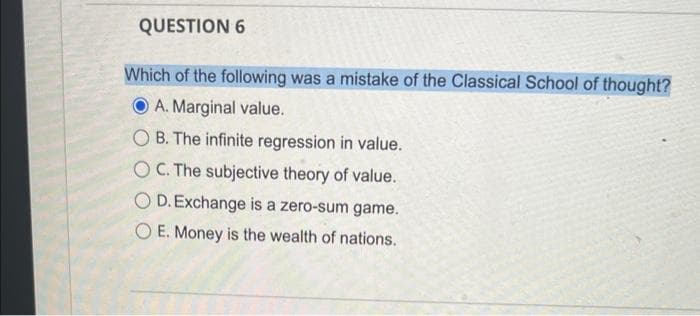 QUESTION 6
Which of the following was a mistake of the Classical School of thought?
A. Marginal value.
OB. The infinite regression in value.
OC. The subjective theory of value.
O D. Exchange is a zero-sum game.
OE. Money is the wealth of nations.