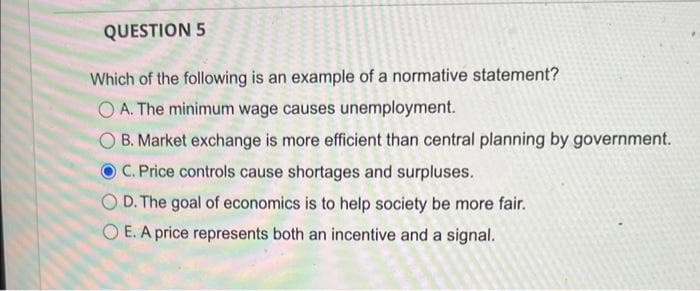 QUESTION 5
Which of the following is an example of a normative statement?
OA. The minimum wage causes unemployment.
B. Market exchange is more efficient than central planning by government.
C. Price controls cause shortages and surpluses.
OD. The goal of economics is to help society be more fair.
OE. A price represents both an incentive and a signal.