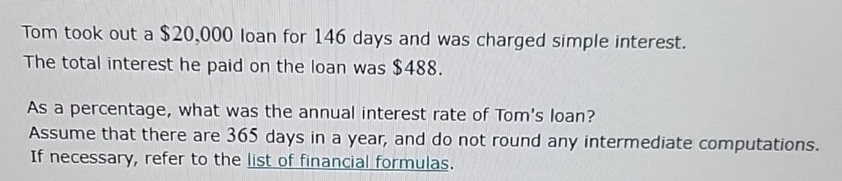 Tom took out a $20,000 loan for 146 days and was charged simple interest.
The total interest he paid on the loan was $488.
As a percentage, what was the annual interest rate of Tom's loan?
Assume that there are 365 days in a year, and do not round any intermediate computations.
If necessary, refer to the list of financial formulas.