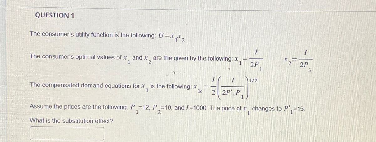 QUESTION 1
The consumer's utility function is the following: U=xx2
1
The consumer's optimal values of x, and x, are the given by the following: x
1
1
and X2
x
1
2P
2
2P
1
2
I
1/2
The compensated demand equations for x, is the following: x
1
lc
2 2P',P
Assume the prices are the following: P-12, P.-10, and /-1000. The price of x changes to P', 15.
1
2
1
What is the substitution effect?