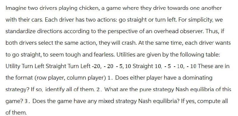 Imagine two drivers playing chicken, a game where they drive towards one another
with their cars. Each driver has two actions: go straight or turn left. For simplicity, we
standardize directions according to the perspective of an overhead observer. Thus, if
both drivers select the same action, they will crash. At the same time, each driver wants
to go straight, to seem tough and fearless. Utilities are given by the following table:
Utility Turn Left Straight Turn Left -20, -20 - 5, 10 Straight 10, -5 -10, -10 These are in
the format (row player, column player) 1. Does either player have a dominating
strategy? If so, identify all of them. 2. What are the pure strategy Nash equilibria of this
game? 3. Does the game have any mixed strategy Nash equilibria? If yes, compute all
of them.