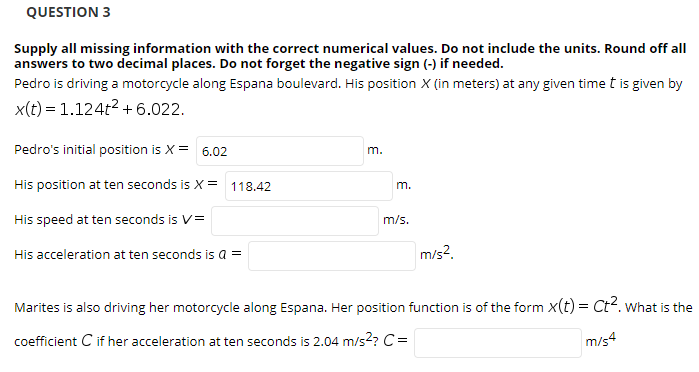 QUESTION 3
Supply all missing information with the correct numerical values. Do not include the units. Round off all
answers to two decimal places. Do not forget the negative sign (-) if needed.
Pedro is driving a motorcycle along Espana boulevard. His position X (in meters) at any given time t is given by
x(t) = 1.124t2 + 6.022.
Pedro's initial position is X = 6.02
m.
His position at ten seconds is X= 118.42
m.
His speed at ten seconds is V=
m/s.
His acceleration at ten seconds is a =
m/s2.
Marites is also driving her motorcycle along Espana. Her position function is of the form X(t) = Ct2. what is the
coefficient C if her acceleration at ten seconds is 2.04 m/s2? C=
m/s4
