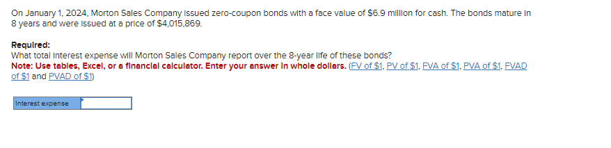 On January 1, 2024, Morton Sales Company issued zero-coupon bonds with a face value of $6.9 million for cash. The bonds mature in
8 years and were issued at a price of $4,015,869.
Required:
What total Interest expense will Morton Sales Company report over the 8-year life of these bonds?
Note: Use tables, Excel, or a financial calculator. Enter your answer in whole dollars. (FV of $1, PV of $1, FVA of $1, PVA of $1, FVAD
of $1 and PVAD of $1)
Interest expense