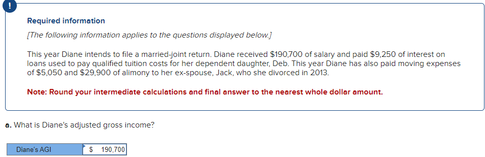 Required information
[The following information applies to the questions displayed below.]
This year Diane intends to file a married-joint return. Diane received $190,700 of salary and paid $9,250 of interest on
loans used to pay qualified tuition costs for her dependent daughter, Deb. This year Diane has also paid moving expenses
of $5,050 and $29,900 of alimony to her ex-spouse, Jack, who she divorced in 2013.
Note: Round your intermediate calculations and final answer to the nearest whole dollar amount.
a. What is Diane's adjusted gross income?
Diane's AGI
$ 190,700