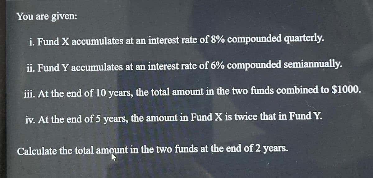 You are given:
i. Fund X accumulates at an interest rate of 8% compounded quarterly.
ii. Fund Y accumulates at an interest rate of 6% compounded semiannually.
iii. At the end of 10 years, the total amount in the two funds combined to $1000.
iv. At the end of 5 years, the amount in Fund X is twice that in Fund Y.
Calculate the total amount in the two funds at the end of 2 years.