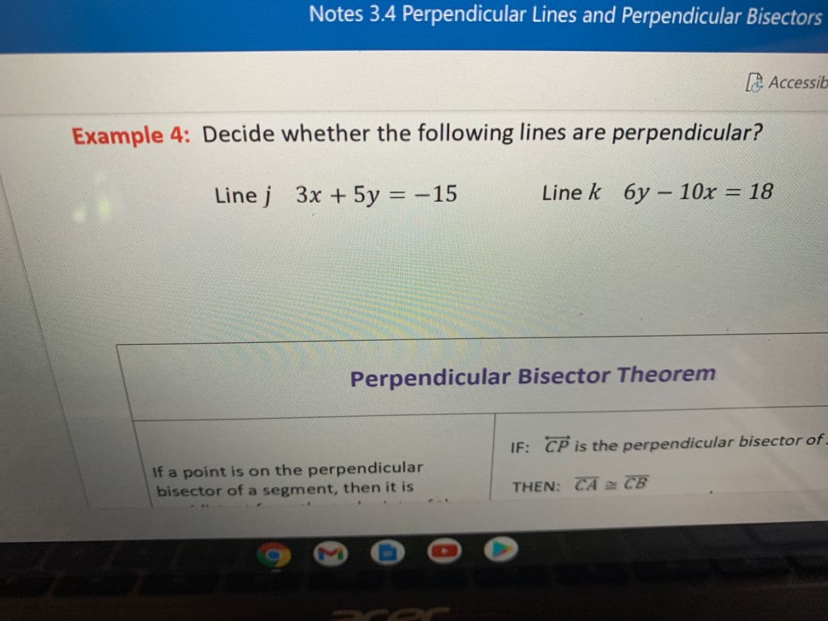 Notes 3.4 Perpendicular Lines and Perpendicular Bisectors
A Accessib
Example 4: Decide whether the following lines are perpendicular?
Line j 3x + 5y
= -15
Line k 6y – 10x = 18
Perpendicular Bisector Theorem
IF: CP is the perpendicular bisector of.
If a point is on the perpendicular
bisector of a segment, then it is
THEN: CAa CB
