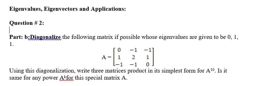 Eigenvalues, Eigenvectors and Applications:
Question # 2:
Part: b:Diagonalize the following matrix if possible whose eigenvalues are given to be 0, 1,
1.
-1
-1
A = 1
2
1
-1
Using this diagonalization, write three matrices product in its simplest form for Al0. Is it
same for any power Akfor this special matrix A.
