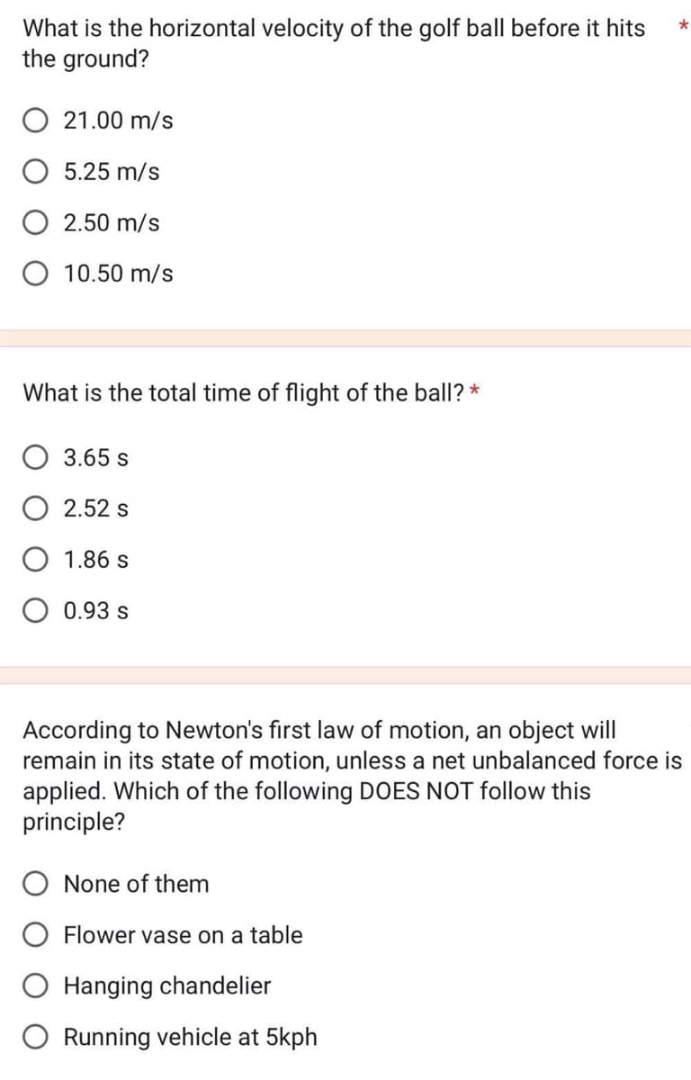 What is the horizontal velocity of the golf ball before it hits
the ground?
O 21.00 m/s
5.25 m/s
O 2.50 m/s
O 10.50 m/s
What is the total time of flight of the ball? *
3.65 s
2.52 s
1.86 s
0.93 s
*
According to Newton's first law of motion, an object will
remain in its state of motion, unless a net unbalanced force is
applied. Which of the following DOES NOT follow this
principle?
None of them
Flower vase on a table
Hanging chandelier
Running vehicle at 5kph