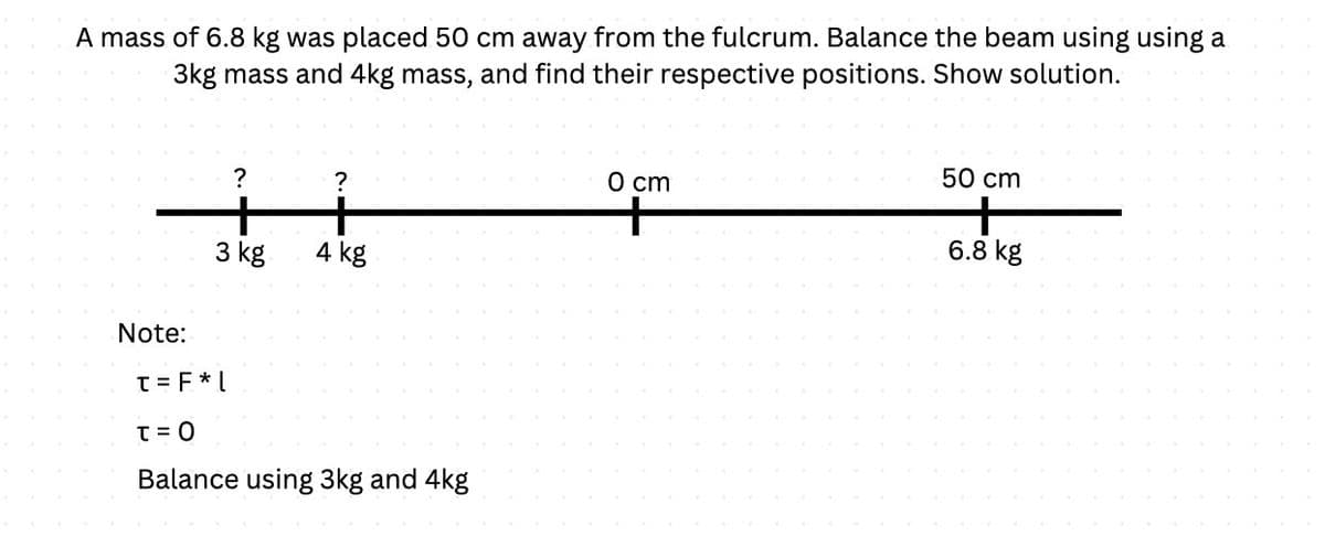 A mass of 6.8 kg was placed 50 cm away from the fulcrum. Balance the beam using using a
3kg mass and 4kg mass, and find their respective positions. Show solution.
Note:
?
+
3 kg
?
4 kg
t = F *L
T = 0
Balance using 3kg and 4kg
0 cm
50 cm
+
6.8 kg