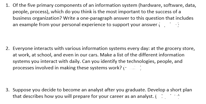 1. Of the five primary components of an information system (hardware, software, data,
people, process), which do you think is the most important to the success of a
business organization? Write a one-paragraph answer to this question that includes
an example from your personal experience to support your answer.
2. Everyone interacts with various information systems every day: at the grocery store,
at work, at school, and even in our cars. Make a list of the different information
systems you interact with daily. Can you identify the technologies, people, and
processes involved in making these systems work? (-________)
3. Suppose you decide to become an analyst after you graduate. Develop a short plan
that describes how you will prepare for your career as an analyst. (...
