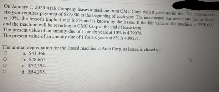 On January 1, 2020 Arab Company leases a machine from GMC Corp. with 8 years useful life. The lease term is
six-year requires payment of $87,000 at the beginning of each year. The incremental borrowing rate for the lessee
is 10%; the lessor's implicit rate is 8% and is known by the lessee. If the fair value of the machine is $520.000,
and the machine will be reverting to GMC Corp at the end of lease term.
The present value of an annuity due of 1 for six years at 10% is 4.79079.
The present value of an annuity due of 1 for six years at 8% is 4.99271.
The annual depreciation for the leased machine at Arab Corp. as lessee is closed to:
a. $43,366.
b. $48,661.
c. $72,394.
d. $54,295.
