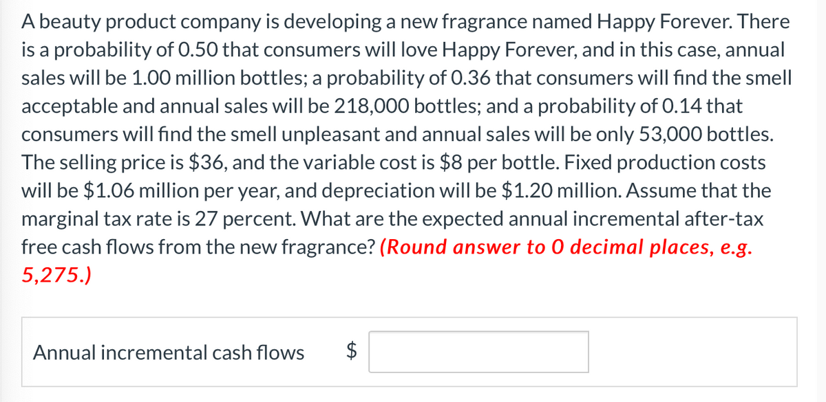A beauty product company is developing a new fragrance named Happy Forever. There
is a probability of 0.50 that consumers will love Happy Forever, and in this case, annual
sales will be 1.00 million bottles; a probability of 0.36 that consumers will find the smell
acceptable and annual sales will be 218,000 bottles; and a probability of 0.14 that
consumers will find the smell unpleasant and annual sales will be only 53,000 bottles.
The selling price is $36, and the variable cost is $8 per bottle. Fixed production costs
will be $1.06 million per year, and depreciation will be $1.20 million. Assume that the
marginal tax rate is 27 percent. What are the expected annual incremental after-tax
free cash flows from the new fragrance? (Round answer to O decimal places, e.g.
5,275.)
Annual incremental cash flows