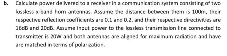 b. Calculate power delivered to a receiver in a communication system consisting of two
lossless x-band horn antennas. Assume the distance between them is 100m, their
respective reflection coefficients are 0.1 and 0.2, and their respective directivities are
16dB and 20dB. Assume input power to the lossless transmission line connected to
transmitter is 20w and both antennas are aligned for maximum radiation and have
are matched in terms of polarization.
