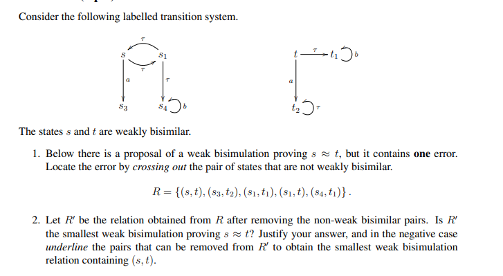 Consider the following labelled transition system.
a
S3
The states s and t are weakly bisimilar.
1. Below there is a proposal of a weak bisimulation proving s z t, but it contains one error.
Locate the error by crossing out the pair of states that are not weakly bisimilar.
R = {(s, t), (s3, t2), ($1, tı), (s1, t), (s4, tı)}.
2. Let R' be the relation obtained from R after removing the non-weak bisimilar pairs. Is R'
the smallest weak bisimulation proving s z t? Justify your answer, and in the negative case
underline the pairs that can be removed from R' to obtain the smallest weak bisimulation
relation containing (s, t).
