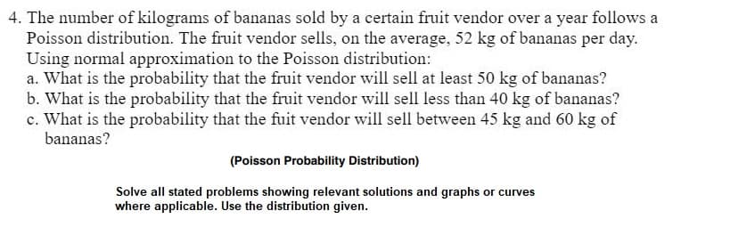 4. The number of kilograms of bananas sold by a certain fruit vendor over a year follows a
Poisson distribution. The fruit vendor sells, on the average, 52 kg of bananas per day.
Using normal approximation to the Poisson distribution:
a. What is the probability that the fruit vendor will sell at least 50 kg of bananas?
b. What is the probability that the fruit vendor will sell less than 40 kg of bananas?
c. What is the probability that the fuit vendor will sell between 45 kg and 60 kg of
bananas?
(Poisson Probability Distribution)
Solve all stated problems showing relevant solutions and graphs or curves
where applicable. Use distribution given.