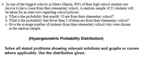4. In one of the biggest schools in Metro Manila, 80% of their high school students are
known to have come from their elementary school. A random sample of 15 students will
be taken for an interview regarding school policies.
a. What is the probability that exactly 10 are from their elementary school?
b. What is the probability that fewer than 3 of them are from their elementary school?
c. Give the average number of students from their elementary school who were chosen
in the random sample.
(Hypergeometric Probability Distribution)
Solve all stated problems showing relevant solutions and graphs or curves
where applicable. Use the distribution given.