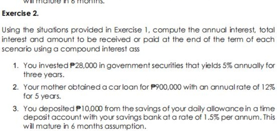 Exercise 2.
Using the situations provided in Exercise 1, compute the annual interest, total
interest and amount to be received or paid at the end of the term of each
scenario using a compound interest ass
1. You invested P28,000 in govemment securities that yields 5% annually for
three years.
2. Your mother obtained a car loan for P900,000 with an annual rate of 12%
for 5 years.
3. You deposited P10,000 from the savings of your daily allowance in a time
deposit account with your savings bank at a rate of 1.5% per annum. This
will mature in 6 months assumption.
