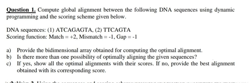 Question 1. Compute global alignment between the following DNA sequences using dynamic
programming and the scoring scheme given below.
DNA sequences: (1) ATCAGAGTA, (2) TTCAGTA
Scoring function: Match = +2, Mismatch = -1, Gap = -1
a) Provide the bidimensional array obtained for computing the optimal alignment.
b) Is there more than one possibility of optimally aligning the given sequences?
c)
If yes, show all the optimal alignments with their scores. If no, provide the best alignment
obtained with its corresponding score.
