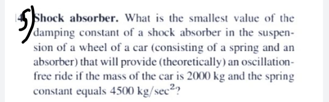 Shock absorber. What is the smallest value of the
damping constant of a shock absorber in the suspen-
sion of a wheel of a car (consisting of a spring and an
absorber) that will provide (theoretically) an oscillation-
free ride if the mass of the car is 2000 kg and the spring
constant equals 4500 kg/sec²?
