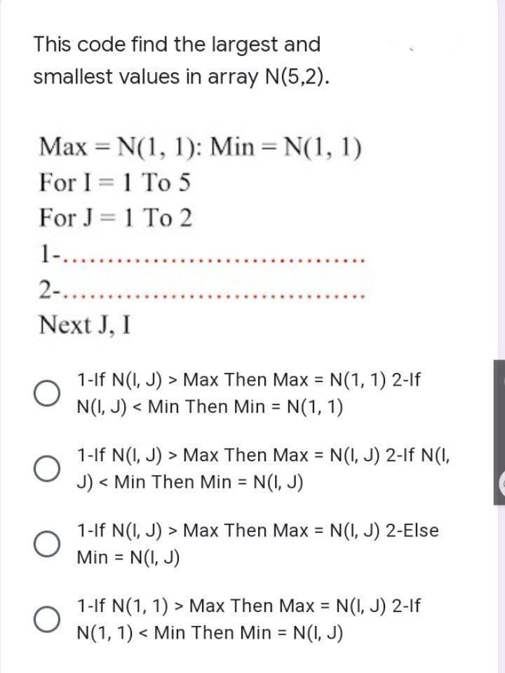 This code find the largest and
smallest values in array N(5,2).
Max = N(1, 1): Min = N(1, 1)
1
For I = 1 To 5
For J = 1 To 2
1-.......
2-......
Next J, I
O
O
O
O
1-If N(I, J) > Max Then Max = N(1, 1) 2-lf
N(I, J)< Min Then Min = N(1, 1)
1-If N(I, J) > Max Then Max = N(I, J) 2-1f N(I,
J) < Min Then Min = N(I, J)
1-If N(I, J) > Max Then Max = N(I, J) 2-Else
Min = N(I, J)
1-If N(1, 1) > Max Then Max = N(I, J) 2-1f
N(1, 1) < Min Then Min = N(I, J)