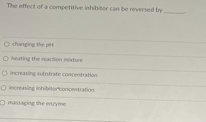 The effect of a competitive inhibitor can be reversed by
O changing the pH
O heating the reaction mixture
O increasing substrate concentration
O increasing inhibitorconcentration
O massaging the enzyme
