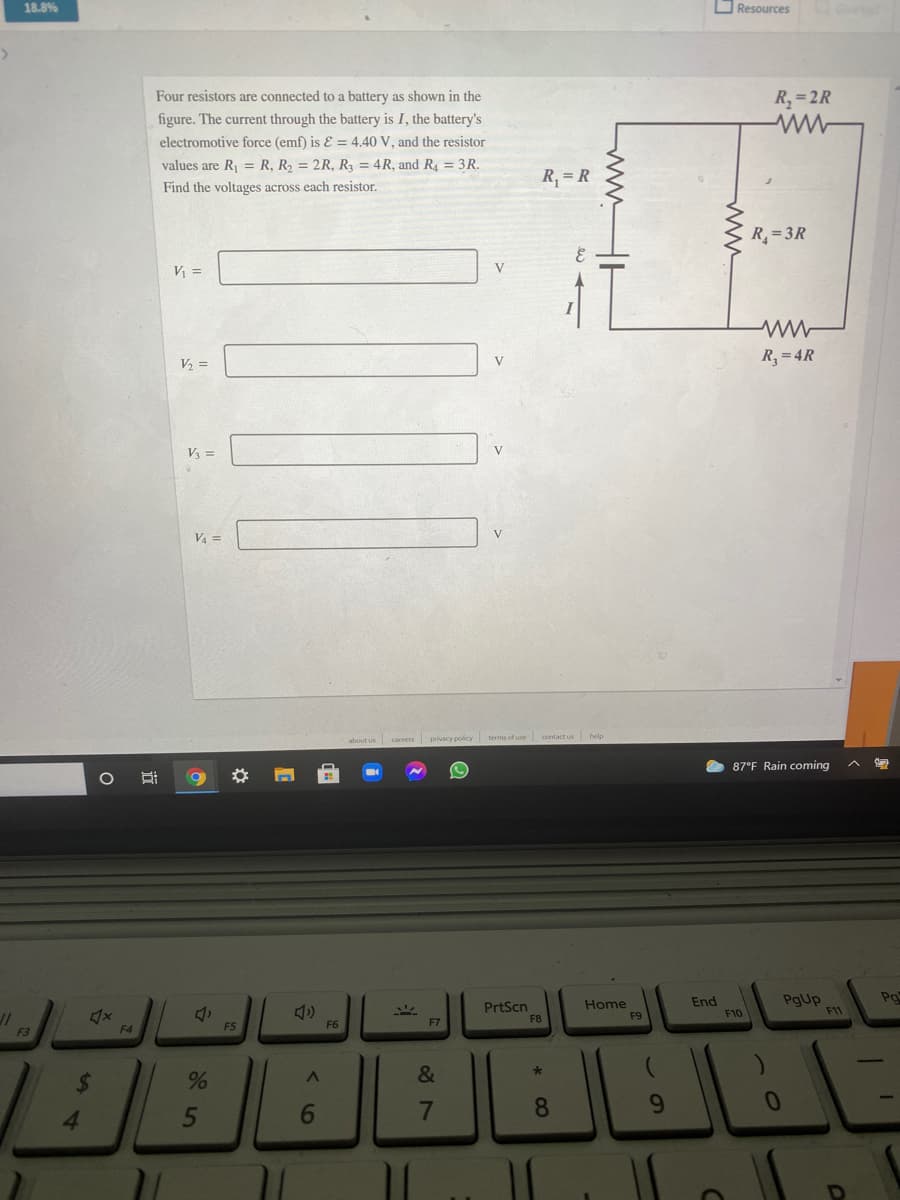 18.8%
O Resources
Four resistors are connected to a battery as shown in the
R, =2R
figure. The current through the battery is I, the battery's
electromotive force (emf) is E = 4.40 V, and the resistor
values are R, = R, R, = 2R, R3 = 4R, and R = 3R.
R, = R
Find the voltages across each resistor.
R=3R
V =
V
R,=4R
V2 =
V =
V
V, =
careers privacy policy terms of use contact us help
87°F Rain coming
Po
PrtScn
F8
Home
F9
End
F10
PgUp
F11
F4
F5
F6
F7
&
%24
5
6.
7
8
9.
* CO
