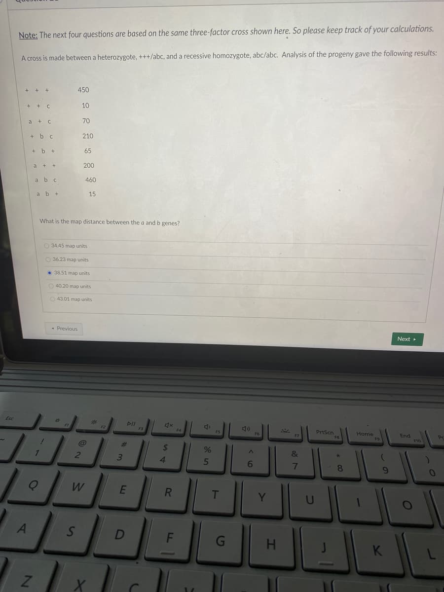Note: The next four questions are based on the same three-factor cross shown here. So please keep track of your calculations.
A cross is made between a heterozygote, +++/abc, and a recessive homozygote, abc/abc. Analysis of the progeny gave the following results:
+ + +
450
+ + C
10
70
a + c
+ b c
210
+ b +
65
200
а +
a bc
460
a b +
15
What is the map distance between the a and b genes?
O 34.45 map units
O 36.23 map units
• 38.51 map units
O 40.20 map units
O 43.01 map units
* Previous
Next
Esc
F3
F4
PrtScn
Home
End
F10
FS
F6
@
23
%24
%
3.
4
5
6.
8.
W
T
Y.
U
< LO
S'
41
