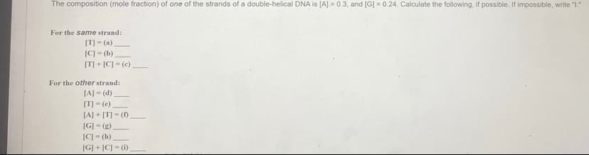 The composition (mole fraction) of one of the strands of a double-helical DNA is (A] = 0.3, and [G] = 0.24. Calculate the following, if possible. If impossible, write "1"
For the same strand:
[T] - (a)
C - (b)
[T] + [C] = (c)
For the other strand:
[A] (d)
[T] = (e)
[A] + [T] - (0
[G] = (g)
[C] = (h)
[G] + [C] - (1)
