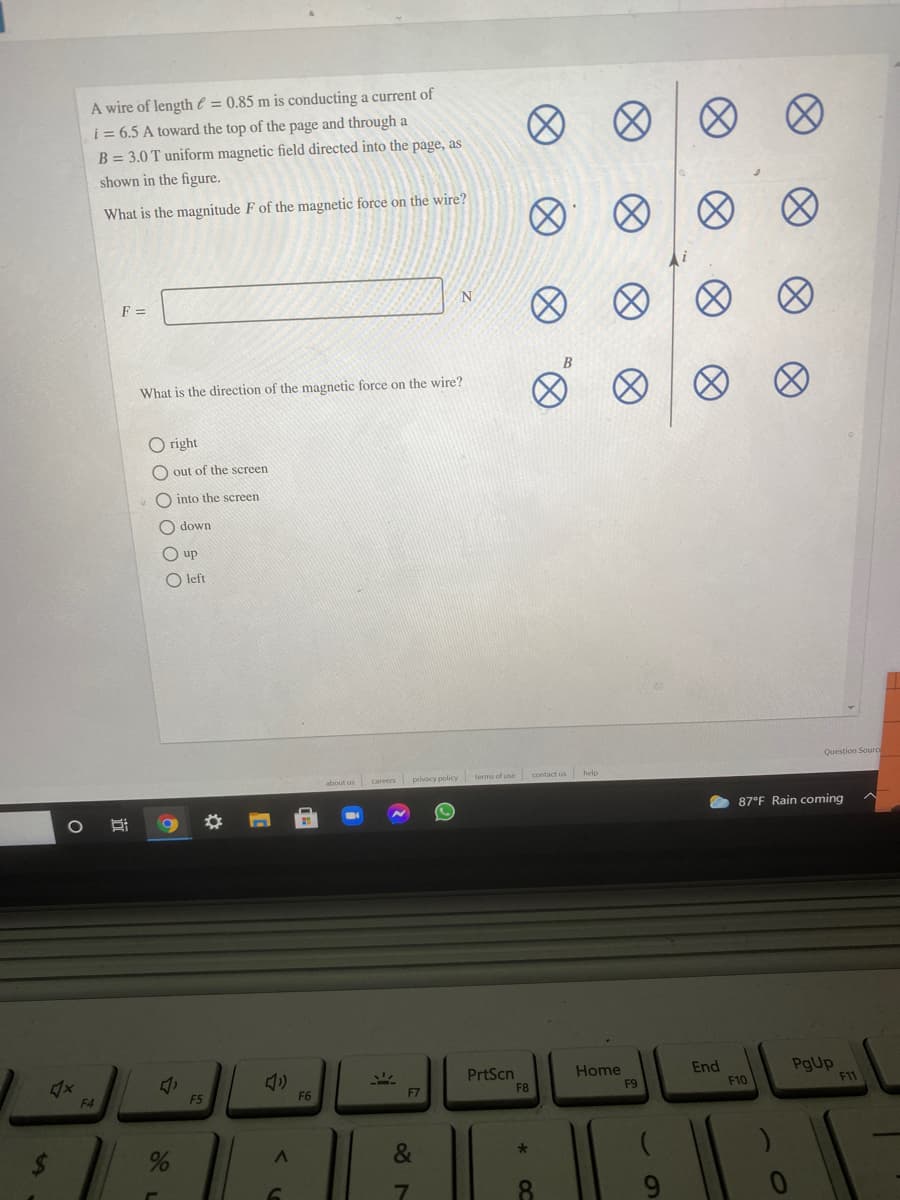 A wire of length € = 0.85 m is conducting a current of
i = 6.5 A toward the top of the page and through a
B = 3.0 T uniform magnetic field directed into the page, as
shown in the figure.
What is the magnitude F of the magnetic force on the wire?
F =
N
What is the direction of the magnetic force on the wire?
O right
out of the screen
into the screen
O down
O up
O left
Question Souro
about us careers privacy policy terms of use
contact us
87°F Rain coming
End
F10
PgUp
F11
Home
PrtScn
F8
F4
F5
F6
F7
F9
&
8.
8)
近
