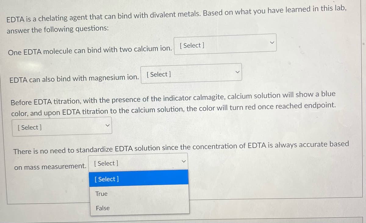 EDTA is a chelating agent that can bind with divalent metals. Based on what you have learned in this lab,
answer the following questions:
[ Select ]
One EDTA molecule can bind with two calcium ion.
EDTA can also bind with magnesium ion.
[ Select ]
Before EDTA titration, with the presence of the indicator calmagite, calcium solution will show a blue
color, and upon EDTA titration to the calcium solution, the color will turn red once reached endpoint.
[ Select ]
There is no need to standardize EDTA solution since the concentration of EDTA is always accurate based
on mass measurement.
[ Select ]
[ Select ]
True
False
