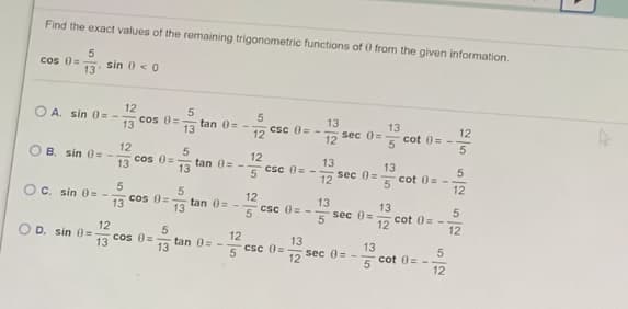Find the exact values of the remaining trigonometric functions of 0 from the given information.
cos 0=
13
sin 0 < 0
12
cos 0=
13
O A. sin 0 = -
tan 0= -.
13
13
sec 0=
12
13
Csc 0= -
12
12
cot 0= -.
5
O B. sin 0 = -
12
cos 0=
12
csc 0= -
13
sec 0=
12
tan 0= -
13
13
13
cot 0= -
5
12
Oc. sin 0= --
13
cos 0=
12
tan 0= -
13
13
sec 0=
13
Csc 0= -
5
cot 0= -
12
12
12
O D. sin 0=
13
12
Csc 0=
cos 0=
13
tan 0=-
13
13
5
sec 0= -
12
cot 0= -
5
12
