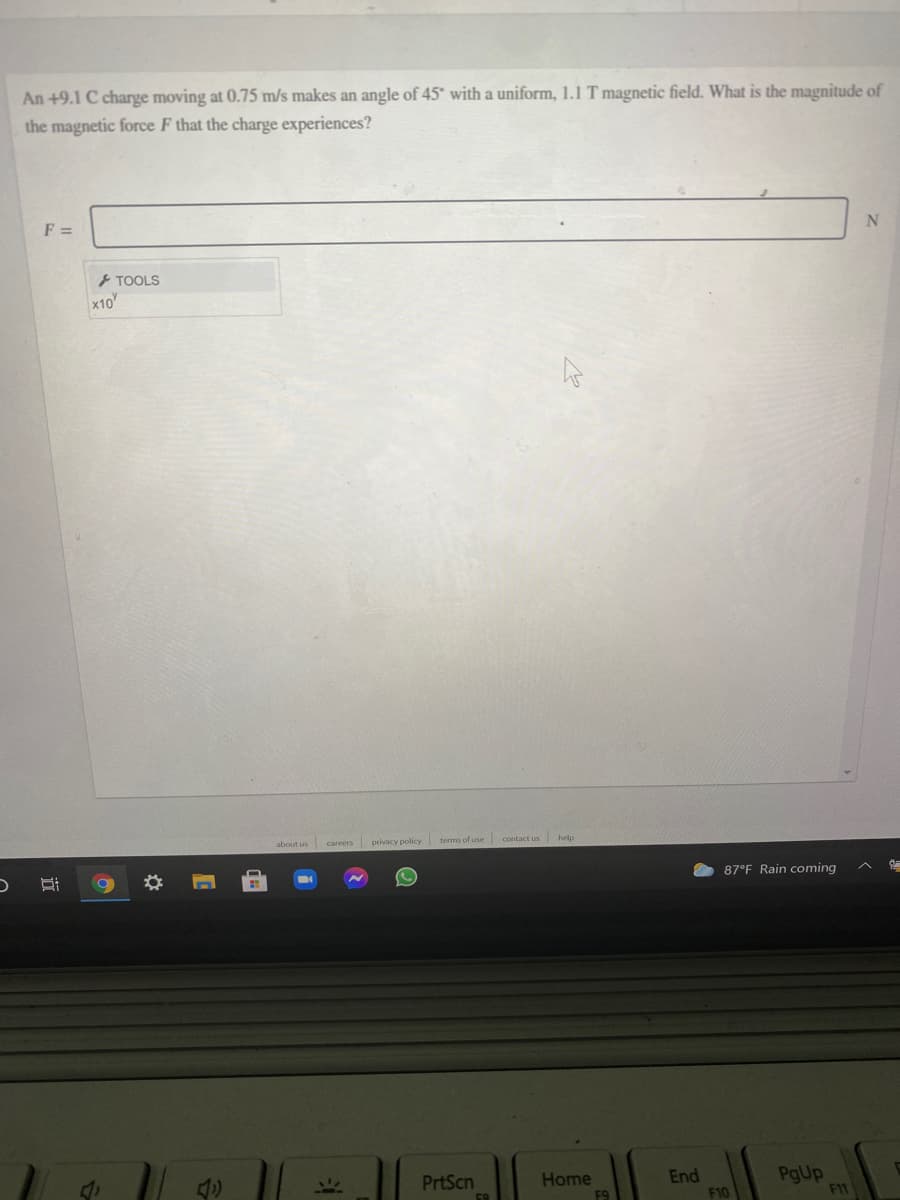 An +9.1 C charge moving at 0.75 m/s makes an angle of 45° with a uniform, 1.1 T magnetic field. What is the magnitude of
the magnetic force F that the charge experiences?
F =
TOOLS
x10
about us careers privacy policy terms of use contact us help
87°F Rain coming
End
F10
PgUp
F11
117
PrtScn
Home

