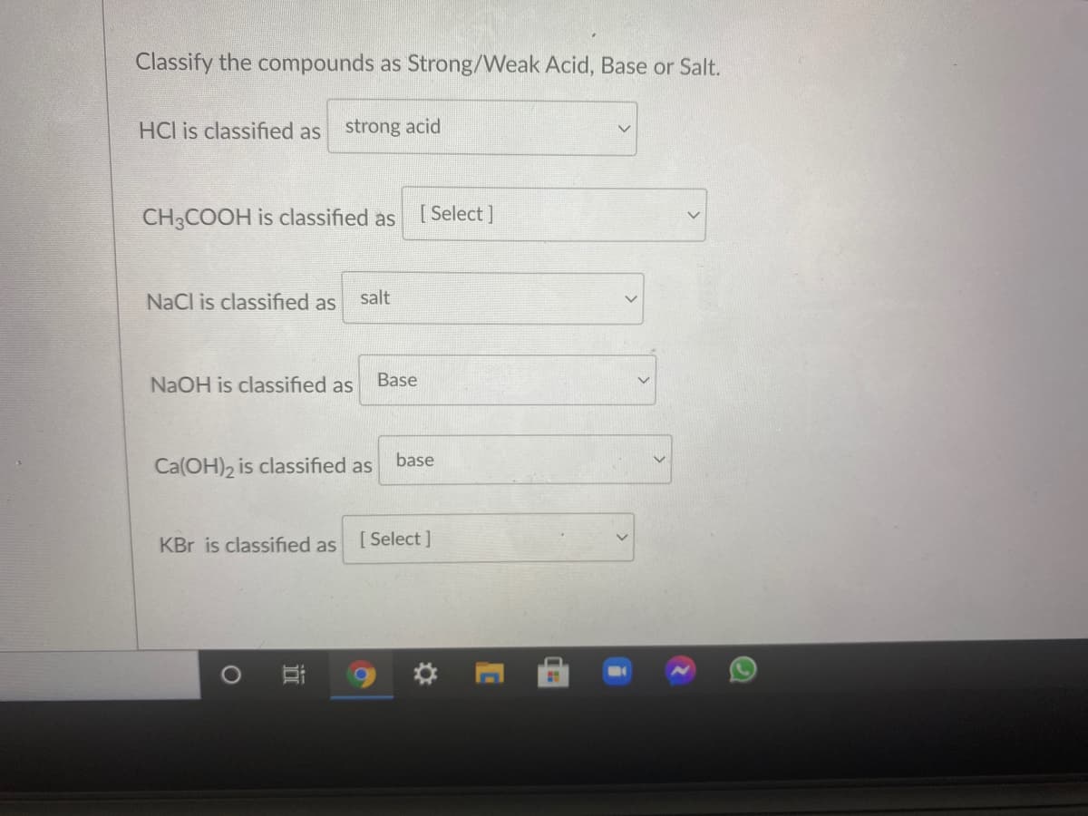 Classify the compounds as Strong/Weak Acid, Base or Salt.
HCl is classified as
strong acid
CH3COOH is classified as
[ Select ]
NaCl is classified as
salt
NaOH is classified as
Base
base
Ca(OH)2 is classified as
KBr is classified as
[ Select ]
