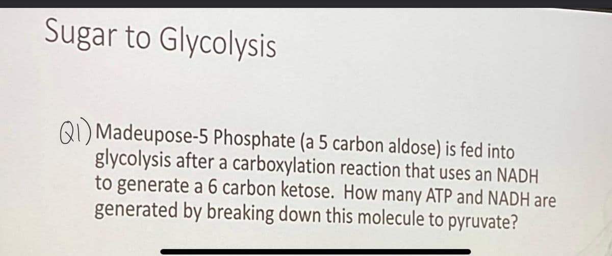 Sugar to Glycolysis
QI) Madeupose-5 Phosphate (a 5 carbon aldose) is fed into
glycolysis after a carboxylation reaction that uses an NADH
to generate a 6 carbon ketose. How many ATP and NADH are
generated by breaking down this molecule to pyruvate?
