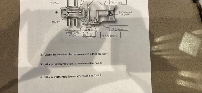 rotor
enyelope
式
+
Filament
Circuit
rotor
LELament
malubdenume
reck and
X-Yay
Brond
e-beam
2. Briefly describe how photons are created in the x-ray tube?
3. What is primary radiation and where can it be found?
4. What is scatter radiation and where can it be found?
