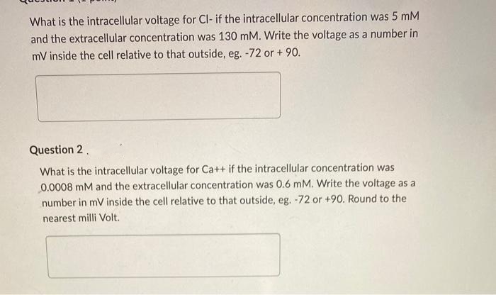 What is the intracellular voltage for Cl- if the intracellular concentration was 5 mM
and the extracellular concentration was 130 mM. Write the voltage as a number in
mV inside the cell relative to that outside, eg. -72 or + 90.
Question 2.
What is the intracellular voltage for Ca++ if the intracellular concentration was
0.0008 mM and the extracellular concentration was 0.6 mM. Write the voltage as a
number in mV inside the cell relative to that outside, eg. -72 or +90. Round to the
nearest milli Volt.

