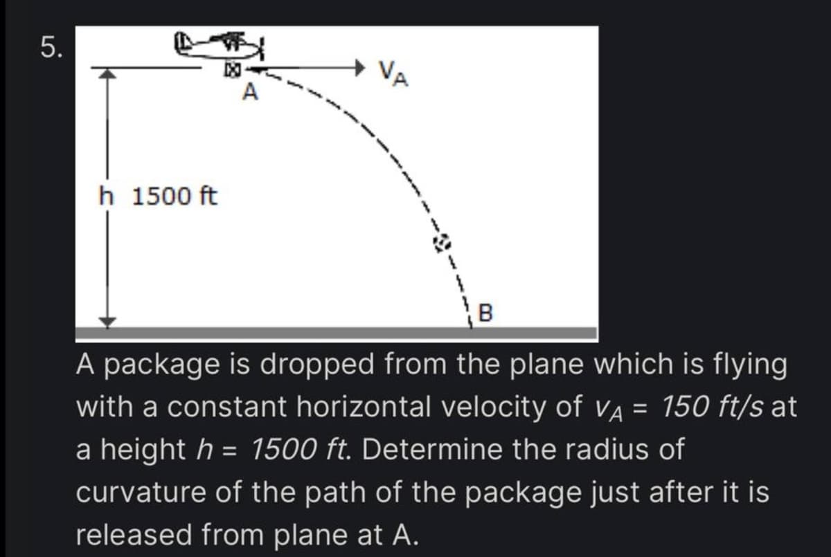 5.
h 1500 ft
A
VA
B
A package is dropped from the plane which is flying
with a constant horizontal velocity of VA = 150 ft/s at
a height h = 1500 ft. Determine the radius of
curvature of the path of the package just after it is
released from plane at A.
