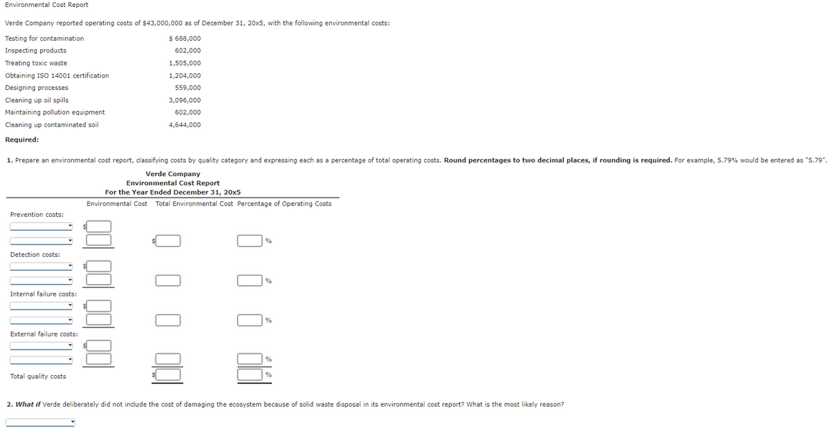 Environmental Cost Report
Verde Company reported operating costs of $43,000,000 as of December 31, 20x5, with the following environmental costs:
Testing for contamination
$ 688,000
Inspecting products
602,000
1,505,000
Treating toxic waste
Obtaining ISO 14001 certification
1,204,000
Designing processes
559,000
3,096,000
Cleaning up oil spills
Maintaining pollution equipment
602,000
4,644,000
Cleaning up contaminated soil
Required:
1. Prepare an environmental cost report, classifying costs by quality category and expressing each as a percentage of total operating costs. Round percentages to two decimal places, if rounding is required. For example, 5.79% would be entered as "5.79".
Verde Company
Environmental Cost Report
For the Year Ended December 31, 20x5
Environmental Cost Total Environmental Cost Percentage of Operating Costs
Prevention costs:
Detection costs:
Internal failure costs:
External failure costs:
Total quality costs
%
%
%
2. What if Verde deliberately did not include the cost of damaging the ecosystem because of solid waste disposal in its environmental cost report? What is the most likely reason?