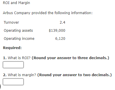 ROI and Margin
Arbus Company provided the following information:
Turnover
Operating assets
Operating income
Required:
1. What is ROI? (Round your answer to three decimals.)
2.4
$139,000
6,120
2. What is margin? (Round your answer to two decimals.)