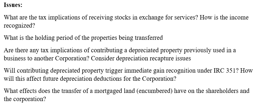 Issues:
What are the tax implications of receiving stocks in exchange for services? How is the income
recognized?
What is the holding period of the properties being transferred
Are there any tax implications of contributing a depreciated property previously used in a
business to another Corporation? Consider depreciation recapture issues
Will contributing depreciated property trigger immediate gain recognition under IRC 351? How
will this affect future depreciation deductions for the Corporation?
What effects does the transfer of a mortgaged land (encumbered) have on the shareholders and
the corporation?