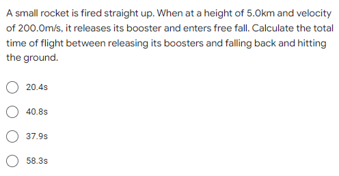 A small rocket is fired straight up. When at a height of 5.0km and velocity
of 200.0m/s, it releases its booster and enters free fall. Calculate the total
time of flight between releasing its boosters and falling back and hitting
the ground.
20.4s
40.8s
37.9s
58.3s
