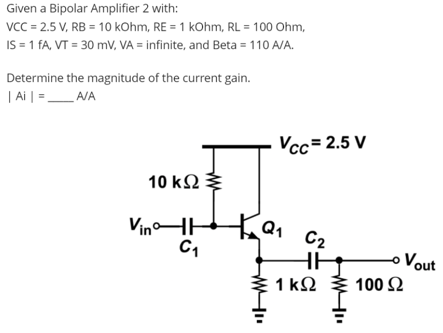 Given a Bipolar Amplifier 2 with:
VCC = 2.5 V, RB = 10 kOhm, RE = 1 kOhm, RL = 100 Ohm,
IS = 1 fA, VT = 30 mV, VÀ = infinite, and Beta = 110 A/A.
%3D
%3D
Determine the magnitude of the current gain.
| Ai | =.
A/A
Vcc= 2.5 V
10 k2
VinHH
Q1
C2
oVout
1 k2
100 2
