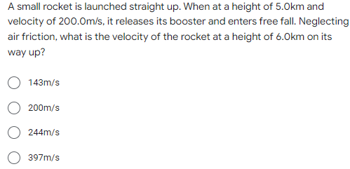 A small rocket is launched straight up. When at a height of 5.0km and
velocity of 200.0m/s, it releases its booster and enters free fall. Neglecting
air friction, what is the velocity of the rocket at a height of 6.0km on its
way up?
143m/s
200m/s
244m/s
397m/s
