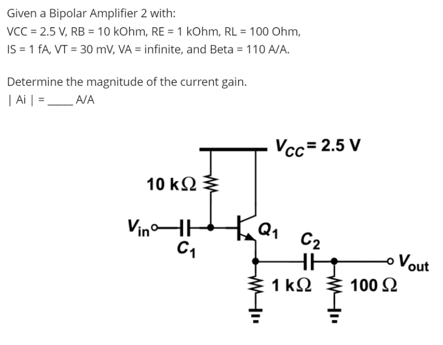 Given a Bipolar Amplifier 2 with:
VCC = 2.5 V, RB = 10 kOhm, RE = 1 kOhm, RL = 100 Ohm,
IS = 1 fA, VT = 30 mV, VA = infinite, and Beta = 110 A/A.
%3D
Determine the magnitude of the current gain.
| Ai | =_A/A
Vcc= 2.5 V
10 k2
VinHH
Q1
C2
o Vout
1 kΩ
100 2
