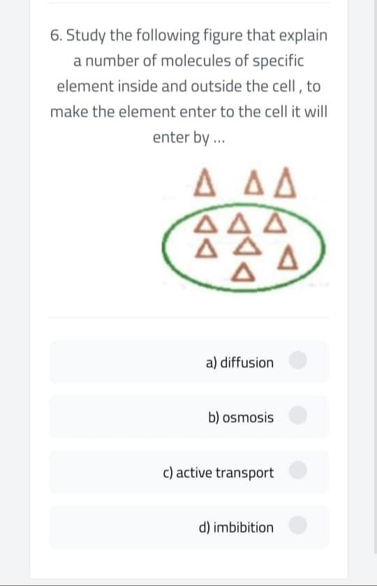 6. Study the following figure that explain
a number of molecules of specific
element inside and outside the cell , to
make the element enter to the cell it will
enter by .
A AA
ΔΔΔ
ΔΔ
A.
a) diffusion
b) osmosis
c) active transport
d) imbibition

