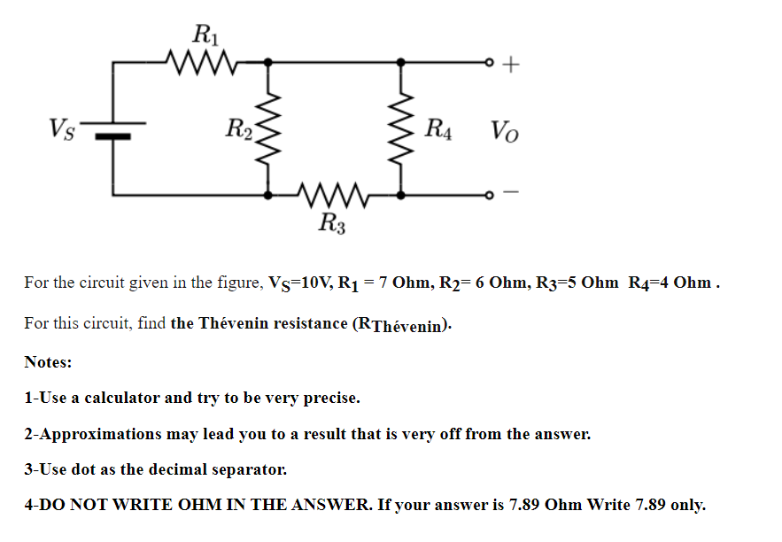 R1
Vs
R21
R4
Vo
R3
For the circuit given in the figure, Vs=10V, R1 = 7 Ohm, R2= 6 Ohm, R3=5 Ohm R4=4 Ohm .
For this circuit, find the Thévenin resistance (RThévenin).
Notes:
1-Use a calculator and try to be very precise.
2-Approximations may lead you to a result that is very off from the answer.
3-Use dot as the decimal separator.
4-DO NOT WRITE OHM IN THE ANSWER. If your answer is 7.89 Ohm Write 7.89 only.
