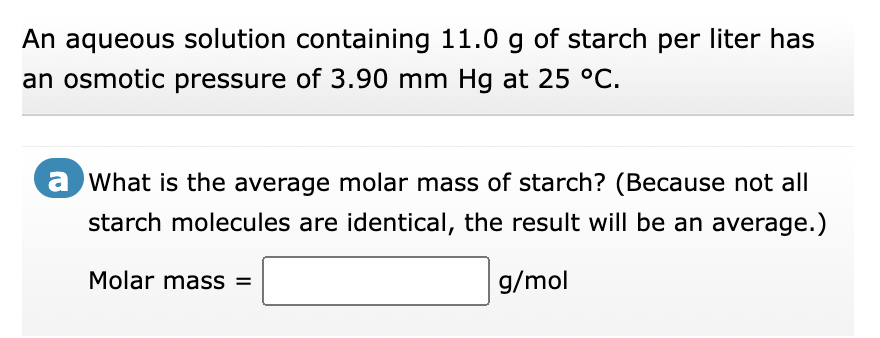 An aqueous solution containing 11.0 g of starch per liter has
an osmotic pressure of 3.90 mm Hg at 25 °C.
a What is the average molar mass of starch? (Because not all
starch molecules are identical, the result will be an average.)
Molar mass =
g/mol