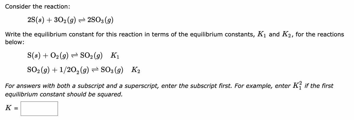 Consider the reaction:
2S(s) + 302 (g) — 2SO3 (9)
Write the equilibrium constant for this reaction in terms of the equilibrium constants, K₁ and K₂, for the reactions
below:
For answers with both a subscript and a superscript, enter the subscript first. For example, enter Kif the first
equilibrium constant should be squared.
K
S(s) + O₂(g) → SO₂(g) K₁
SO₂(g) + 1/2O₂(g) → SO3(g) K₂
=